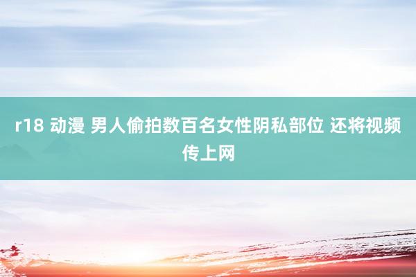 r18 动漫 男人偷拍数百名女性阴私部位 还将视频传上网