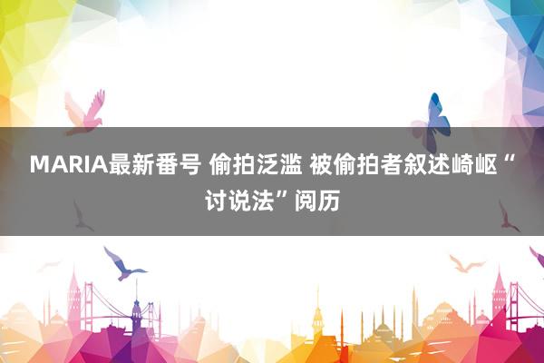 MARIA最新番号 偷拍泛滥 被偷拍者叙述崎岖“讨说法”阅历