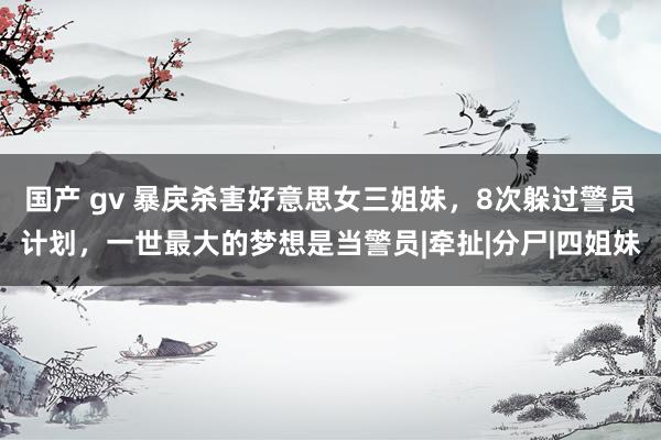 国产 gv 暴戾杀害好意思女三姐妹，8次躲过警员计划，一世最大的梦想是当警员|牵扯|分尸|四姐妹