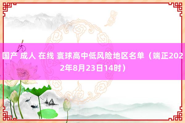 国产 成人 在线 寰球高中低风险地区名单（端正2022年8月23日14时）