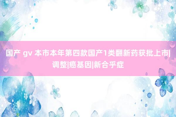国产 gv 本市本年第四款国产1类翻新药获批上市|调整|癌基因|新合乎症