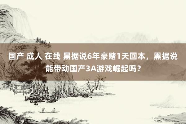 国产 成人 在线 黑据说6年豪赌1天回本，黑据说能带动国产3A游戏崛起吗？