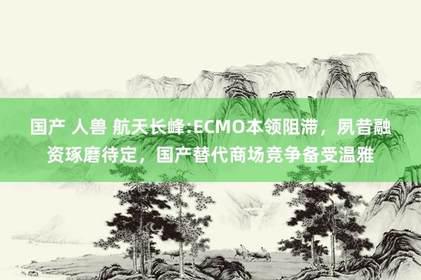 国产 人兽 航天长峰:ECMO本领阻滞,夙昔融资琢磨待定,国产替代商场竞争备受温雅