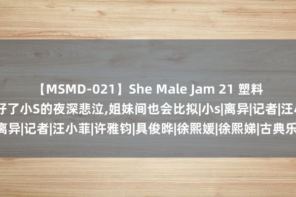 【MSMD-021】She Male Jam 21 塑料姐妹花!大s婚配的祸害,治好了小S的夜深悲泣,姐妹间也会比拟|小s|离异|记者|汪小菲|许雅钧|具俊晔|徐熙媛|徐熙娣|古典乐|华语音乐