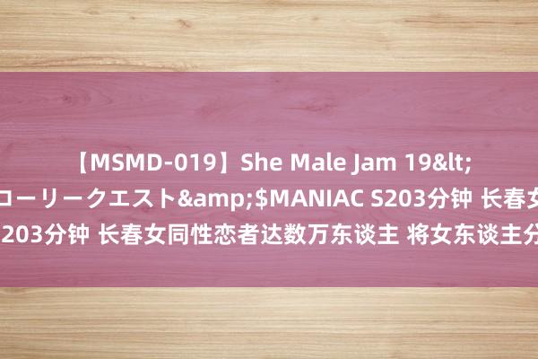 【MSMD-019】She Male Jam 19</a>2008-08-04グローリークエスト&$MANIAC S203分钟 长春女同性恋者达数万东谈主 将女东谈主分为4种东谈主