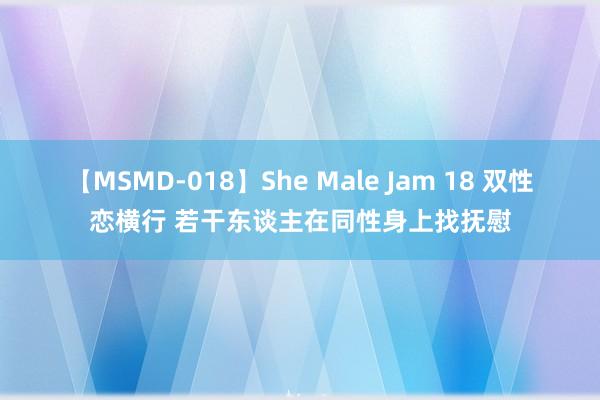 【MSMD-018】She Male Jam 18 双性恋横行 若干东谈主在同性身上找抚慰
