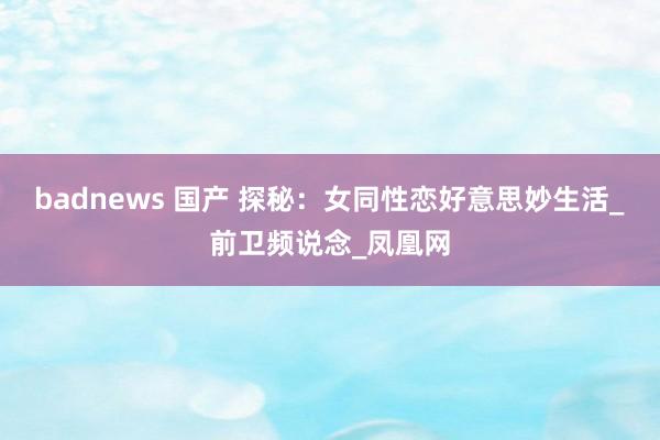 badnews 国产 探秘：女同性恋好意思妙生活_前卫频说念_凤凰网