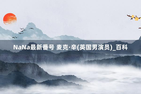 NaNa最新番号 麦克·辛(英国男演员)_百科