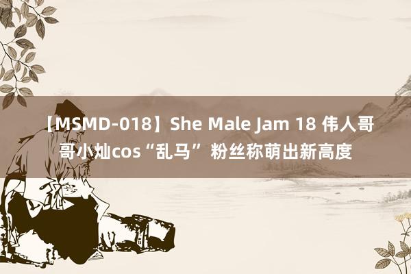 【MSMD-018】She Male Jam 18 伟人哥哥小灿cos“乱马” 粉丝称萌出新高度