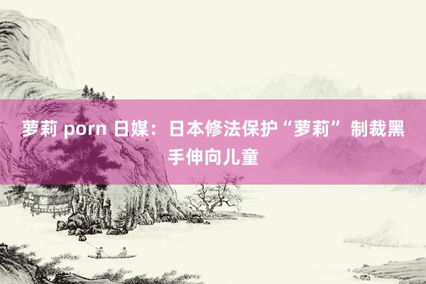 萝莉 porn 日媒：日本修法保护“萝莉” 制裁黑手伸向儿童