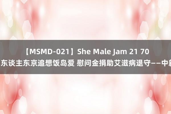 【MSMD-021】She Male Jam 21 700艺东谈主东京追想饭岛爱 慰问金捐助艾滋病退守——中新网