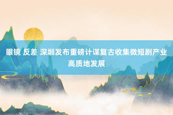 眼镜 反差 深圳发布重磅计谋复古收集微短剧产业高质地发展