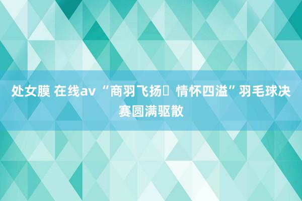 处女膜 在线av “商羽飞扬▪情怀四溢”羽毛球决赛圆满驱散