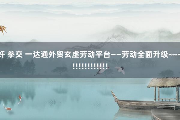 迷奸 拳交 一达通外贸玄虚劳动平台——劳动全面升级~~~~~!!!!!!!!!!!!