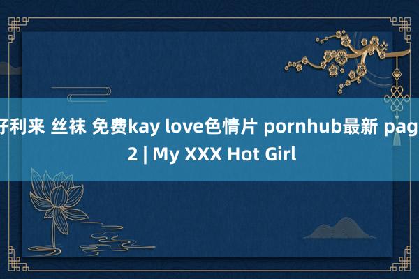 好利来 丝袜 免费kay love色情片 pornhub最新 page 2 | My XXX Hot Girl