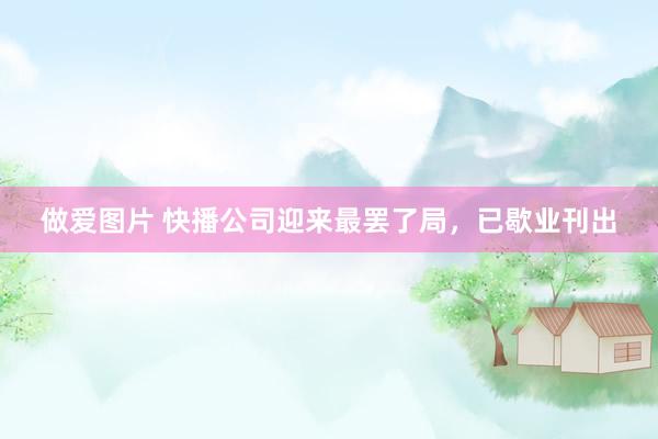 做爱图片 快播公司迎来最罢了局，已歇业刊出