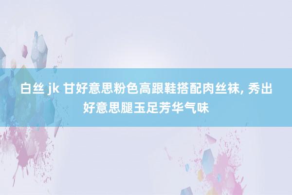 白丝 jk 甘好意思粉色高跟鞋搭配肉丝袜， 秀出好意思腿玉足芳华气味