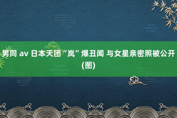 男同 av 日本天团“岚”爆丑闻 与女星亲密照被公开(图)
