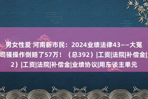男女性爱 河南新市民：2024业绩法律43——大冤种！职工主动辞职，公司骚操作倒赔了57万！（总392）|工资|法院|补偿金|业绩协议|用东谈主单元