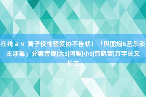 在线ａｖ 黄子佼性骚妥协不告状！「舆图炮6艺东谈主涉毒」分案旁观|大s|阿雅|小s|范晓萱|万字长文