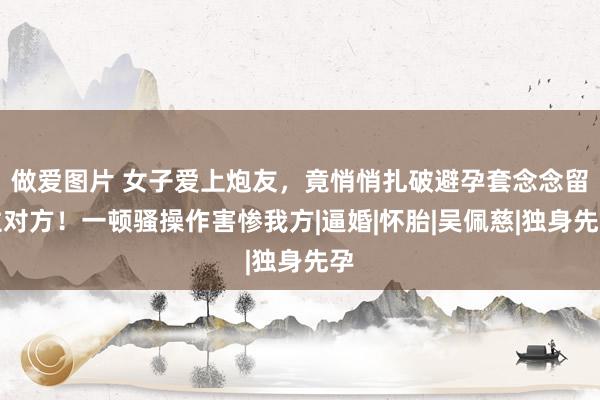 做爱图片 女子爱上炮友，竟悄悄扎破避孕套念念留住对方！一顿骚操作害惨我方|逼婚|怀胎|吴佩慈|独身先孕