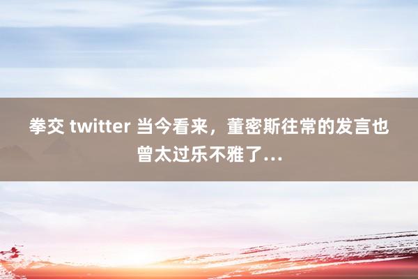 拳交 twitter 当今看来,董密斯往常的发言也曾太过乐不雅了…