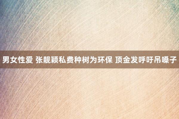 男女性爱 张靓颖私费种树为环保 顶金发呼吁吊嗓子