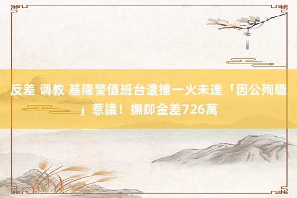 反差 调教 基隆警值班台遭撞一火　未達「因公殉職」惹議！撫卹金差726萬