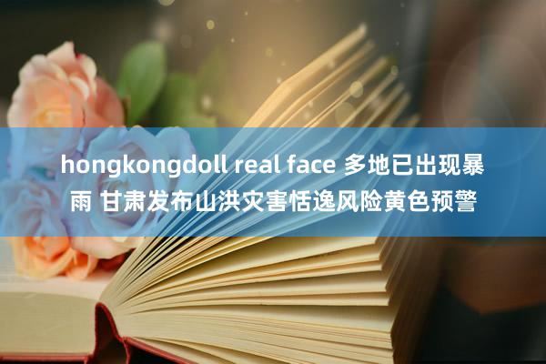 hongkongdoll real face 多地已出现暴雨 甘肃发布山洪灾害恬逸风险黄色预警