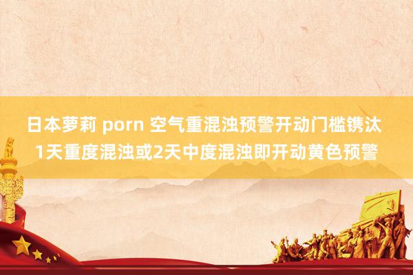 日本萝莉 porn 空气重混浊预警开动门槛镌汰 1天重度混浊或2天中度混浊即开动黄色预警