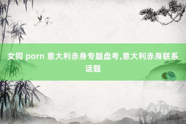 女同 porn 意大利赤身专题盘考,意大利赤身联系话题