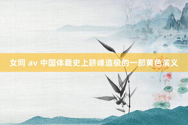 女同 av 中国体裁史上跻峰造极的一部黄色演义