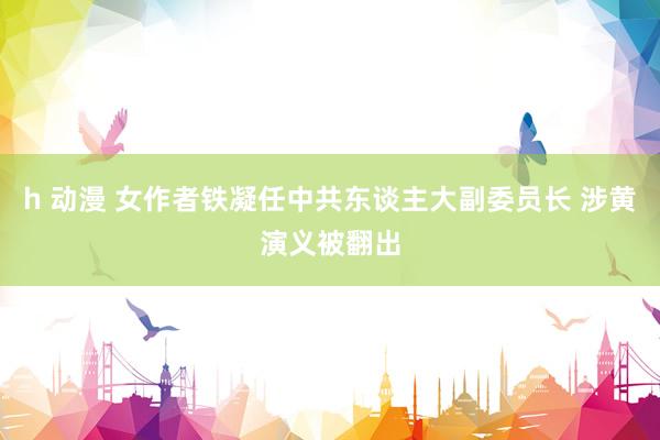 h 动漫 女作者铁凝任中共东谈主大副委员长 涉黄演义被翻出