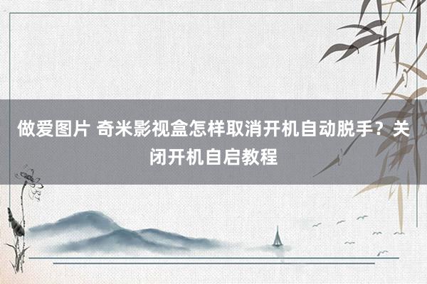 做爱图片 奇米影视盒怎样取消开机自动脱手？关闭开机自启教程