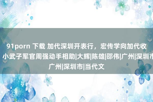 91porn 下载 加代深圳开表行，宏传学向加代收保护费，小武子军官周强动手相助|大辉|陈雄|邵伟|广州|深圳市|当代文