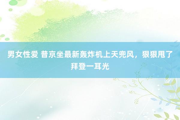 男女性爱 普京坐最新轰炸机上天兜风，狠狠甩了拜登一耳光
