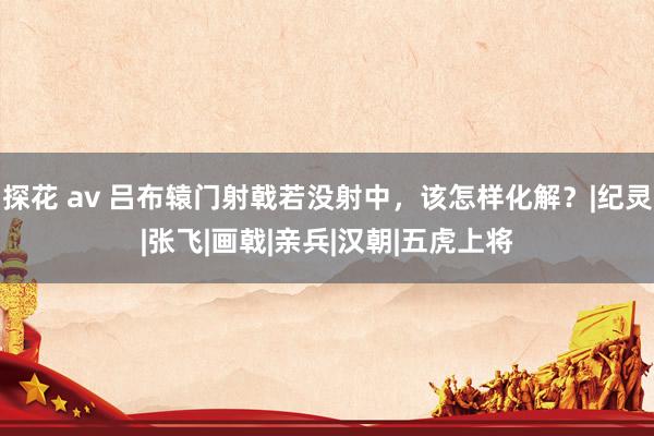 探花 av 吕布辕门射戟若没射中，该怎样化解？|纪灵|张飞|画戟|亲兵|汉朝|五虎上将