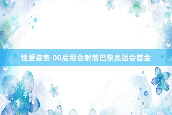 性爱姿势 00后组合射落巴黎奥运会首金