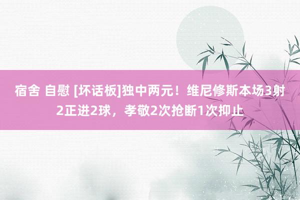宿舍 自慰 [坏话板]独中两元！维尼修斯本场3射2正进2球，孝敬2次抢断1次抑止