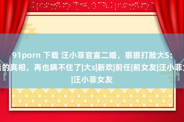 91porn 下载 汪小菲官宣二婚，狠狠打脸大S：背后的真相，再也瞒不住了|大s|新欢|前任|前女友|汪小菲女友