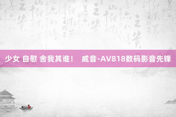 少女 自慰 舍我其谁！  威音-AV818数码影音先锋