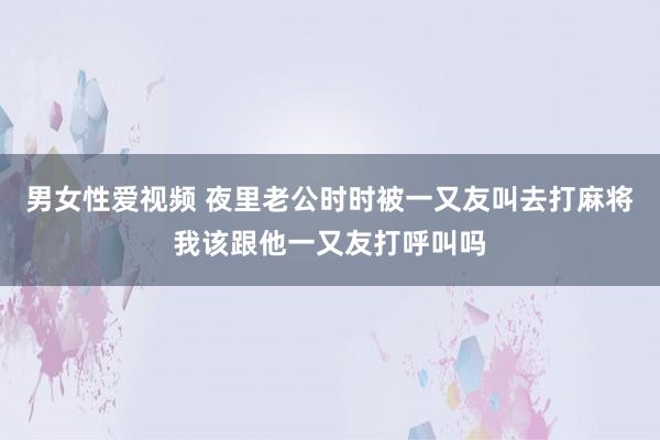 男女性爱视频 夜里老公时时被一又友叫去打麻将我该跟他一又友打呼叫吗