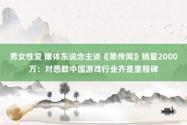 男女性爱 媒体东说念主谈《黑传闻》销量2000万：对悉数中国游戏行业齐是里程碑