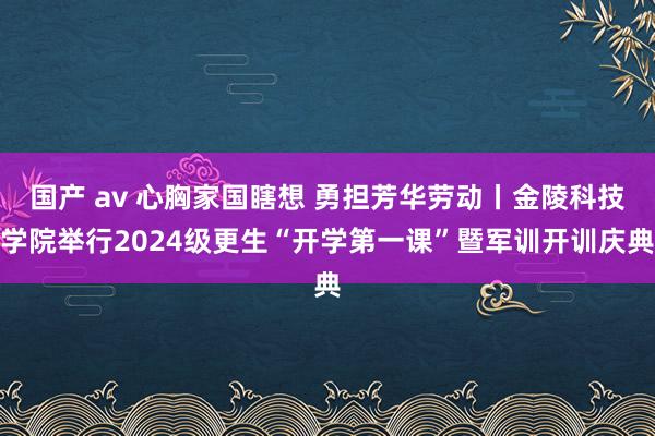国产 av 心胸家国瞎想 勇担芳华劳动丨金陵科技学院举行2024级更生“开学第一课”暨军训开训庆典