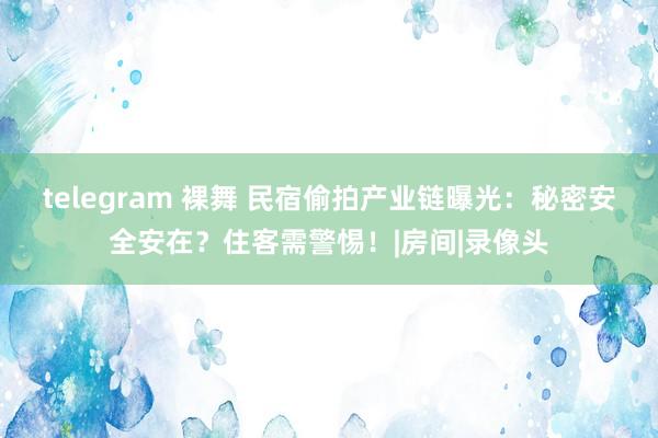 telegram 裸舞 民宿偷拍产业链曝光：秘密安全安在？住客需警惕！|房间|录像头