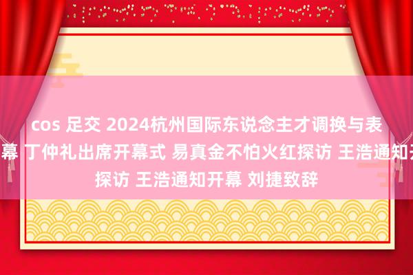 cos 足交 2024杭州国际东说念主才调换与表情互助大会开幕 丁仲礼出席开幕式 易真金不怕火红探访 王浩通知开幕 刘捷致辞