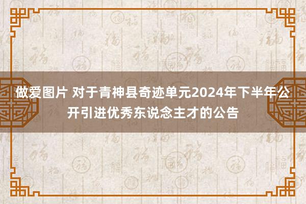 做爱图片 对于青神县奇迹单元2024年下半年公开引进优秀东说念主才的公告