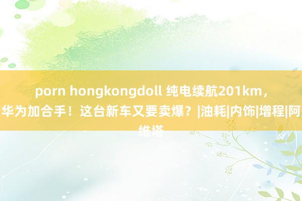 porn hongkongdoll 纯电续航201km，还有华为加合手！这台新车又要卖爆？|油耗|内饰|增程|阿维塔
