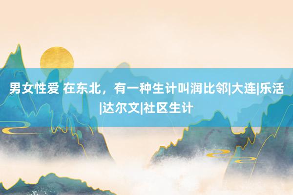 男女性爱 在东北，有一种生计叫润比邻|大连|乐活|达尔文|社区生计