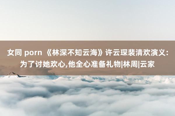 女同 porn 《林深不知云海》许云琛裴清欢演义:为了讨她欢心，他全心准备礼物|林周|云家